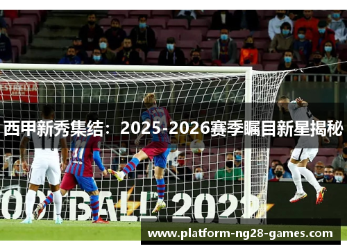 西甲新秀集结：2025-2026赛季瞩目新星揭秘