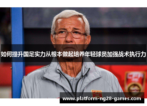 如何提升国足实力从根本做起培养年轻球员加强战术执行力