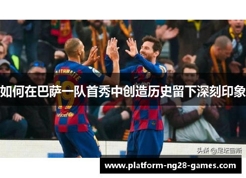 如何在巴萨一队首秀中创造历史留下深刻印象