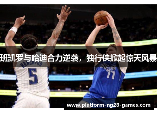 班凯罗与哈迪合力逆袭，独行侠掀起惊天风暴