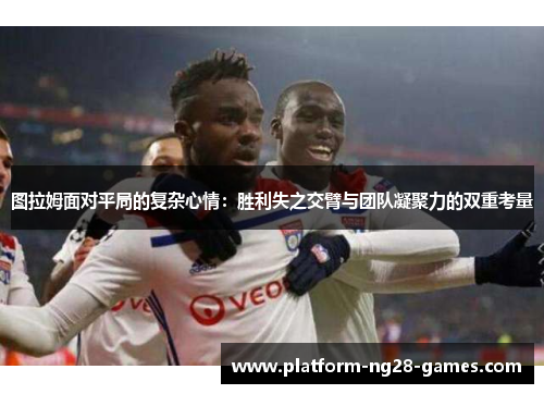 图拉姆面对平局的复杂心情：胜利失之交臂与团队凝聚力的双重考量