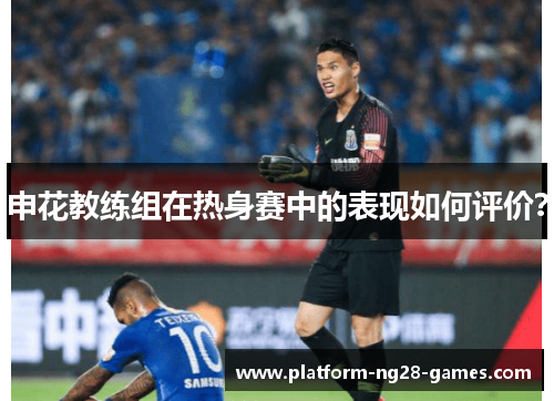 申花教练组在热身赛中的表现如何评价？