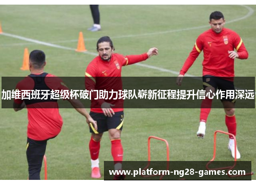 加维西班牙超级杯破门助力球队崭新征程提升信心作用深远