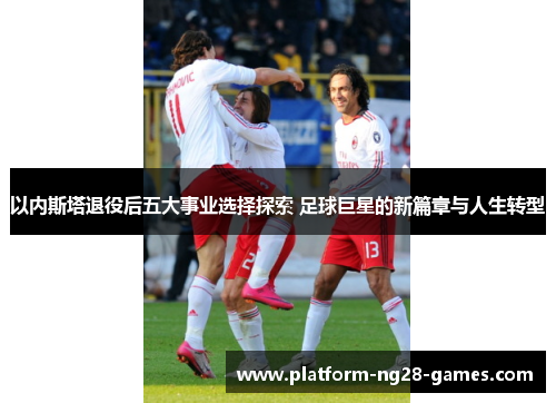 以内斯塔退役后五大事业选择探索 足球巨星的新篇章与人生转型