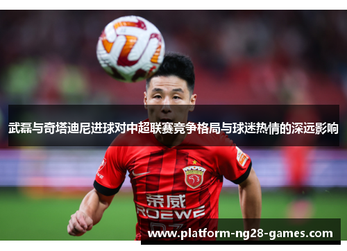 武磊与奇塔迪尼进球对中超联赛竞争格局与球迷热情的深远影响