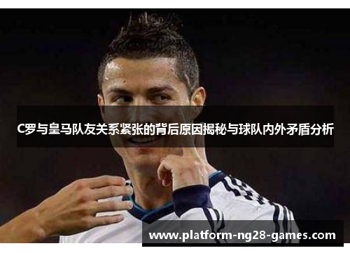 C罗与皇马队友关系紧张的背后原因揭秘与球队内外矛盾分析