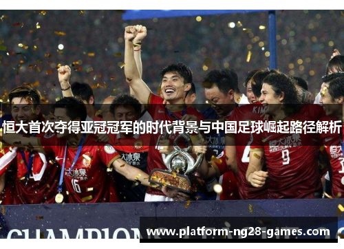 恒大首次夺得亚冠冠军的时代背景与中国足球崛起路径解析