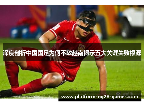 深度剖析中国国足为何不敌越南揭示五大关键失败根源