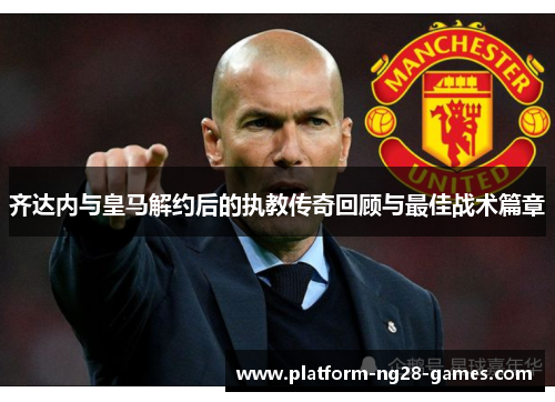 齐达内与皇马解约后的执教传奇回顾与最佳战术篇章