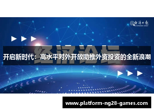 开启新时代:高水平对外开放助推外资投资的全新浪潮 开启新时代:高水平对外开放助推外资投资的全新浪潮