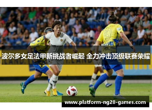 波尔多女足法甲新挑战者崛起 全力冲击顶级联赛荣耀