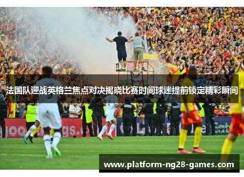 法国队迎战英格兰焦点对决揭晓比赛时间球迷提前锁定精彩瞬间