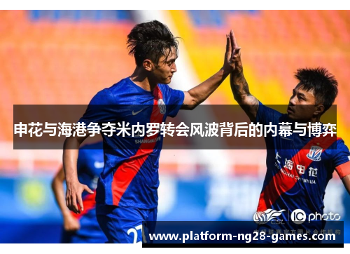 申花与海港争夺米内罗转会风波背后的内幕与博弈 申花与海港争夺米内罗转会风波背后的内幕与博弈