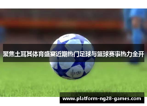 聚焦土耳其体育盛宴近期热门足球与篮球赛事热力全开