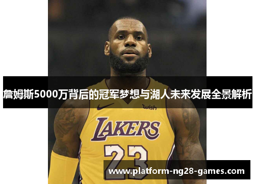 詹姆斯5000万背后的冠军梦想与湖人未来发展全景解析 詹姆斯5000万背后的冠军梦想与湖人未来发展全景解析