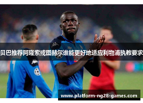 贝巴推荐阿隆索或图赫尔谁能更好地适应利物浦执教要求 贝巴推荐阿隆索或图赫尔谁能更好地适应利物浦执教要求