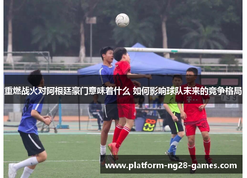 重燃战火对阿根廷豪门意味着什么 如何影响球队未来的竞争格局 重燃战火对阿根廷豪门意味着什么 如何影响球队未来的竞争格局