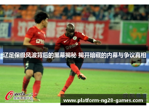 辽足保级风波背后的黑幕揭秘 揭开暗藏的内幕与争议真相