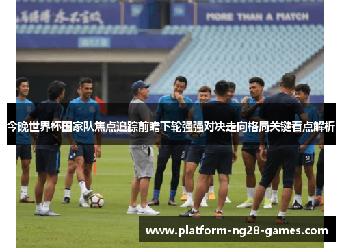 今晚世界杯国家队焦点追踪前瞻下轮强强对决走向格局关键看点解析