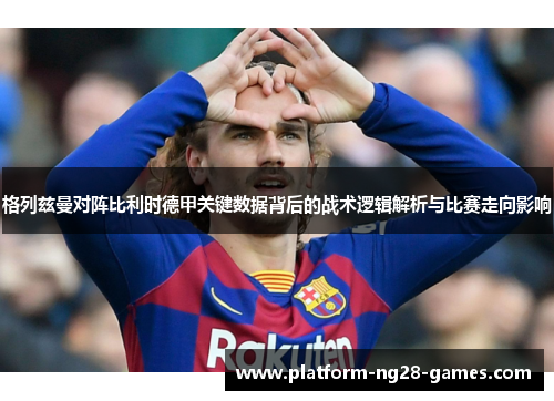 格列兹曼对阵比利时德甲关键数据背后的战术逻辑解析与比赛走向影响